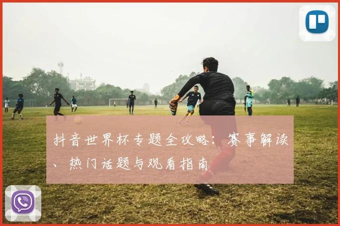 抖音世界杯专题全攻略:赛事解读、热门话题与观看指南