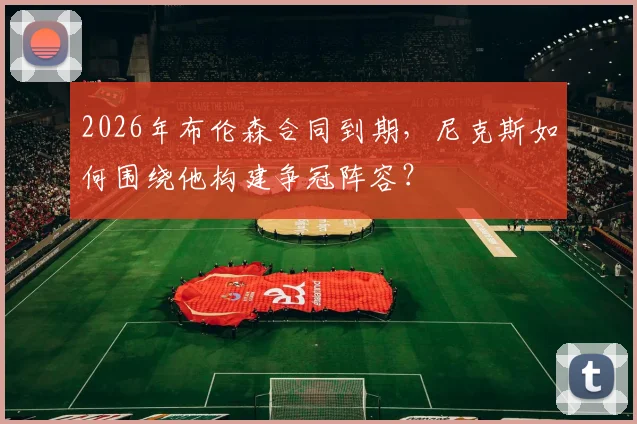 2026年布伦森合同到期,尼克斯如何围绕他构建争冠阵容?