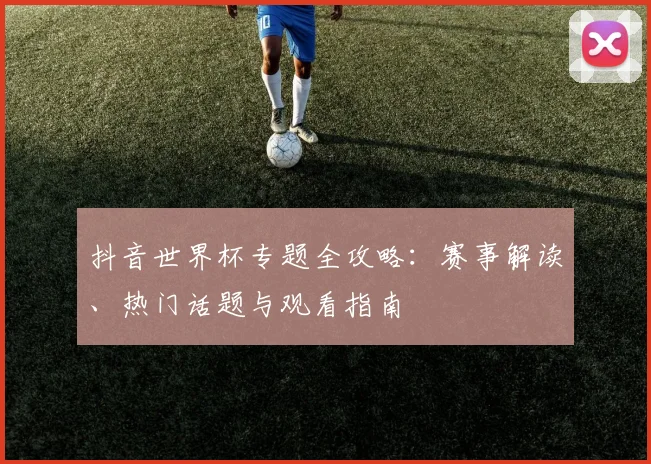 抖音世界杯专题全攻略:赛事解读、热门话题与观看指南