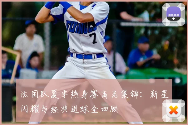 法国队夏季热身赛高光集锦：新星闪耀与经典进球全回顾