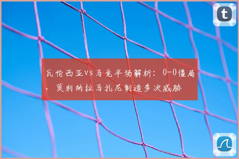 瓦伦西亚vs马竞半场解析:0-0僵局,莫利纳拉马扎尼制造多次威胁