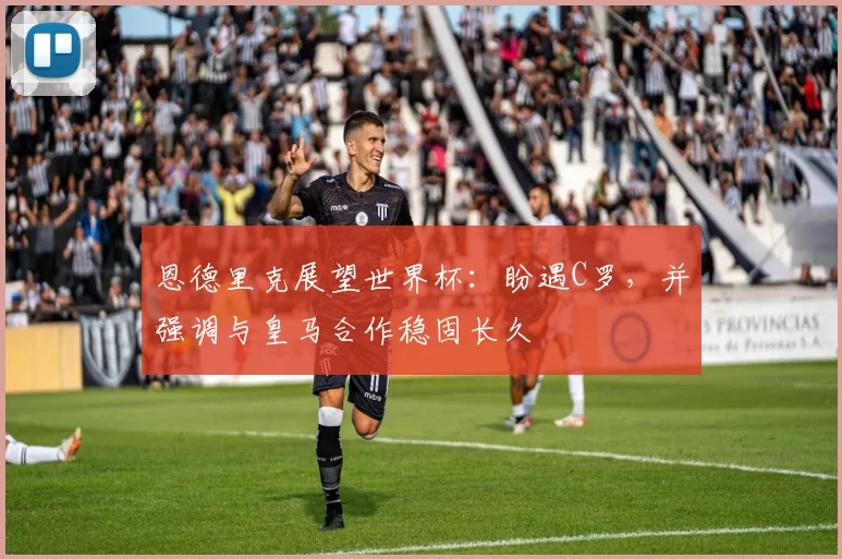 恩德里克展望世界杯：盼遇C罗，并强调与皇马合作稳固长久