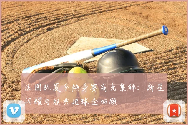 法国队夏季热身赛高光集锦：新星闪耀与经典进球全回顾
